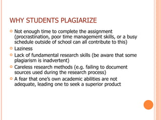 WHY STUDENTS PLAGIARIZE Not enough time to complete the assignment (procrastination, poor time management skills, or a busy schedule outside of school can all contribute to this) Laziness Lack of fundamental research skills (be aware that some plagiarism is inadvertent) Careless research methods (e.g. failing to document sources used during the research process) A fear that one’s own academic abilities are not adequate, leading one to seek a superior product 