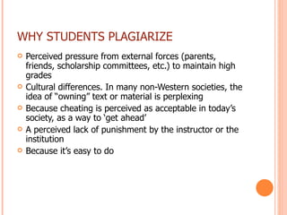 WHY STUDENTS PLAGIARIZE Perceived pressure from external forces (parents, friends, scholarship committees, etc.) to maintain high grades Cultural differences. In many non-Western societies, the idea of “owning” text or material is perplexing Because cheating is perceived as acceptable in today’s society, as a way to ‘get ahead’ A perceived lack of punishment by the instructor or the institution Because it’s easy to do 