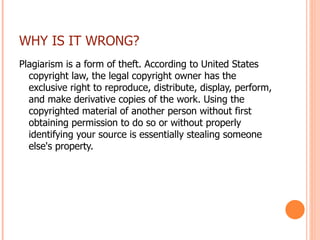 WHY IS IT WRONG? Plagiarism is a form of theft. According to United States copyright law, the legal copyright owner has the exclusive right to reproduce, distribute, display, perform, and make derivative copies of the work. Using the copyrighted material of another person without first obtaining permission to do so or without properly identifying your source is essentially stealing someone else's property. 