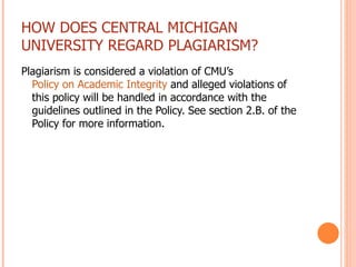 HOW DOES CENTRAL MICHIGAN UNIVERSITY REGARD PLAGIARISM? Plagiarism is considered a violation of CMU’s  Policy on Academic Integrity  and alleged violations of this policy will be handled in accordance with the guidelines outlined in the Policy. See section 2.B. of the Policy for more information. 
