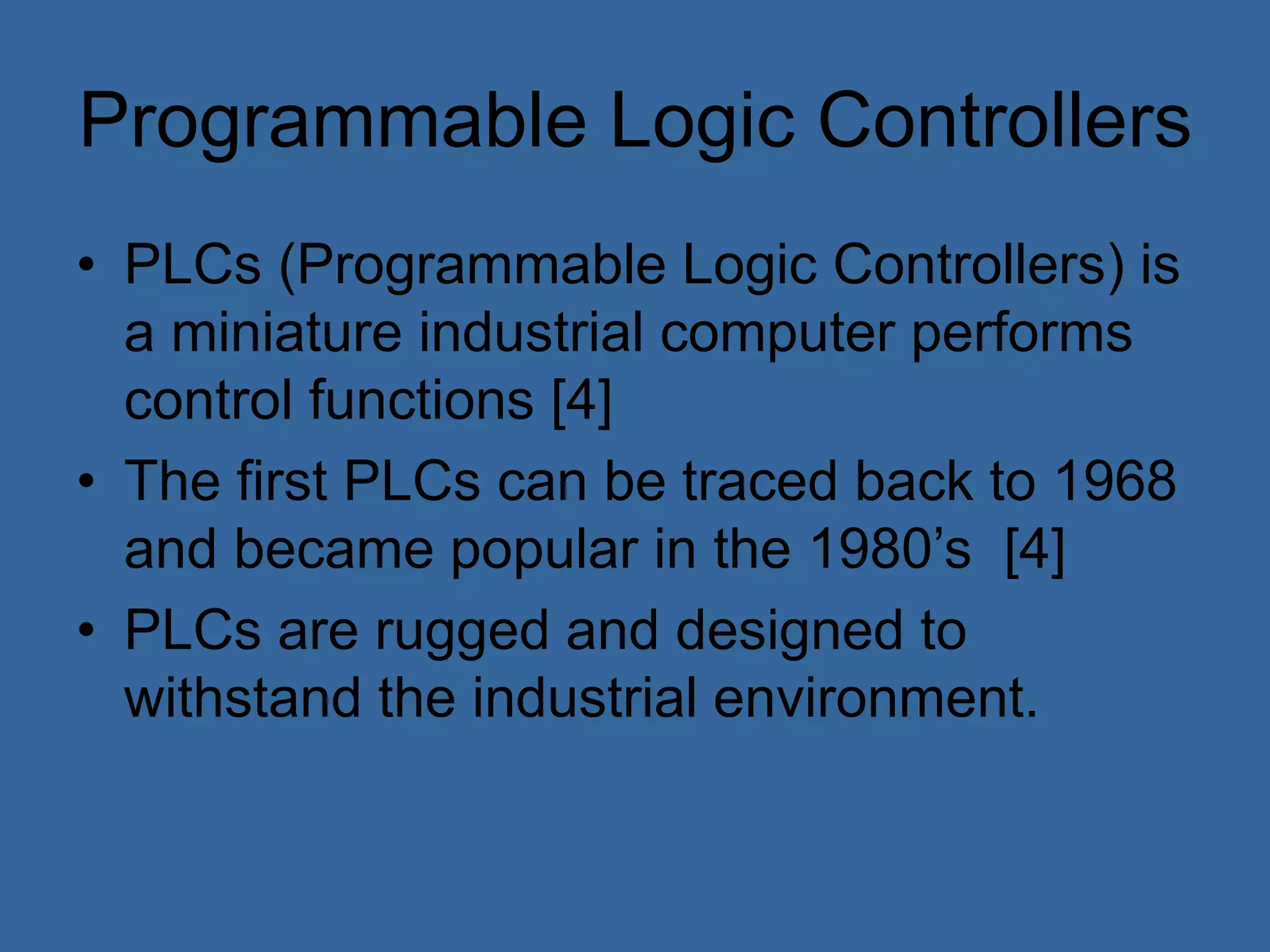 Programmable Logic Controllers
• PLCs (Programmable Logic Controllers) is
a miniature industrial computer performs
control functions [4]
• The first PLCs can be traced back to 1968
and became popular in the 1980’s [4]
• PLCs are rugged and designed to
withstand the industrial environment.
 