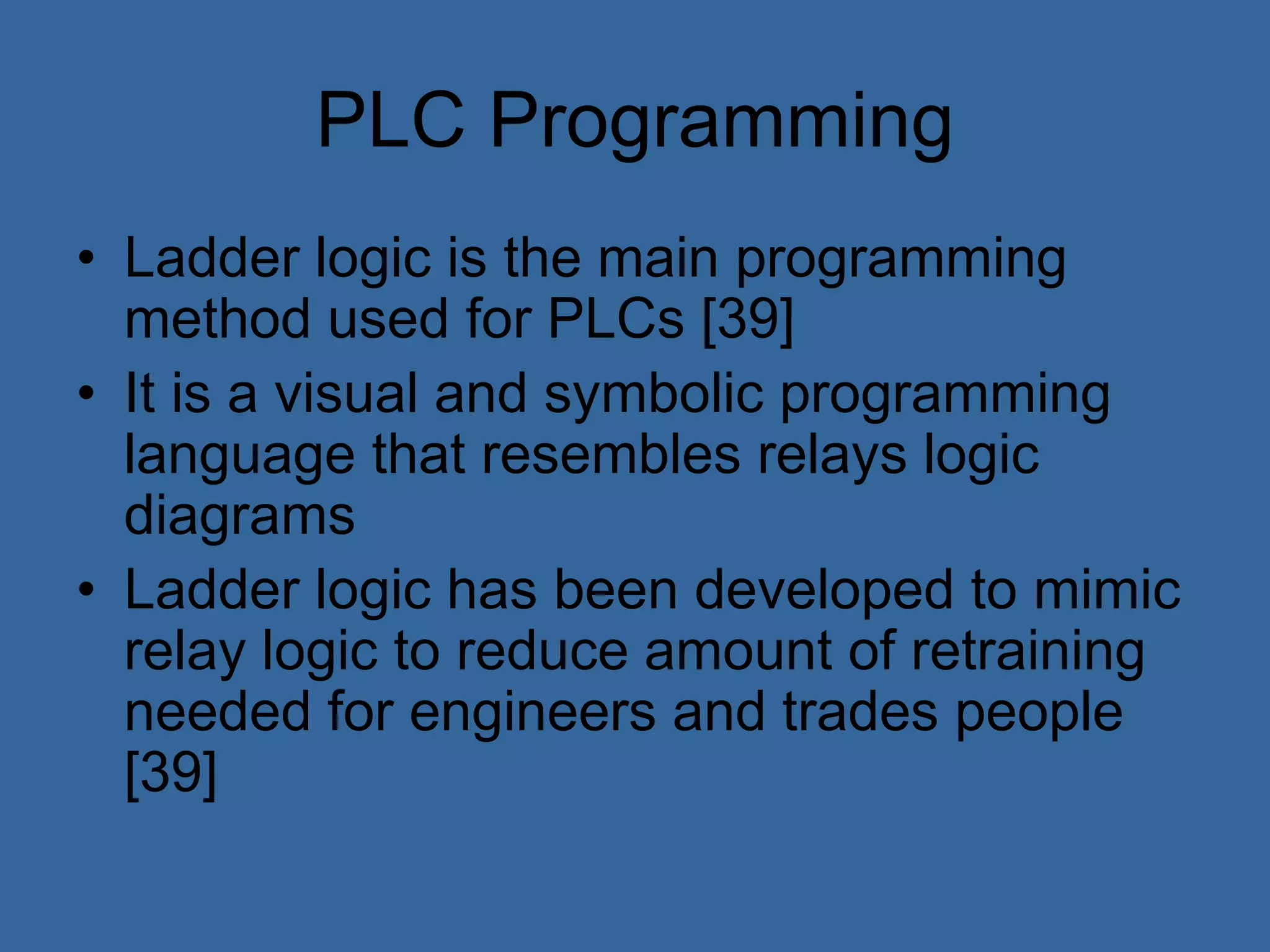 PLC Programming
• Ladder logic is the main programming
method used for PLCs [39]
• It is a visual and symbolic programming
language that resembles relays logic
diagrams
• Ladder logic has been developed to mimic
relay logic to reduce amount of retraining
needed for engineers and trades people
[39]
 