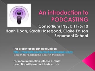 An introduction to PODCASTING Consortium INSET: 11/5/10 Hanh Doan, Sarah Hosegood, Claire Edison Beaumont School This presentation can be found on http://musicatbeaumontschool.blogspot.com/ (Search for “podcasting INSET” in the labels) For more information, please e-mail: Hanh.Doan@beaumont.herts.sch.uk 