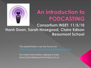 An introduction to PODCASTING Consortium INSET: 11/5/10 Hanh Doan, Sarah Hosegood, Claire Edison Beaumont School This presentation can be found on http://musicatbeaumontschool.blogspot.com/ For more information, please e-mail: Hanh.Doan@beaumont.herts.sch.uk 