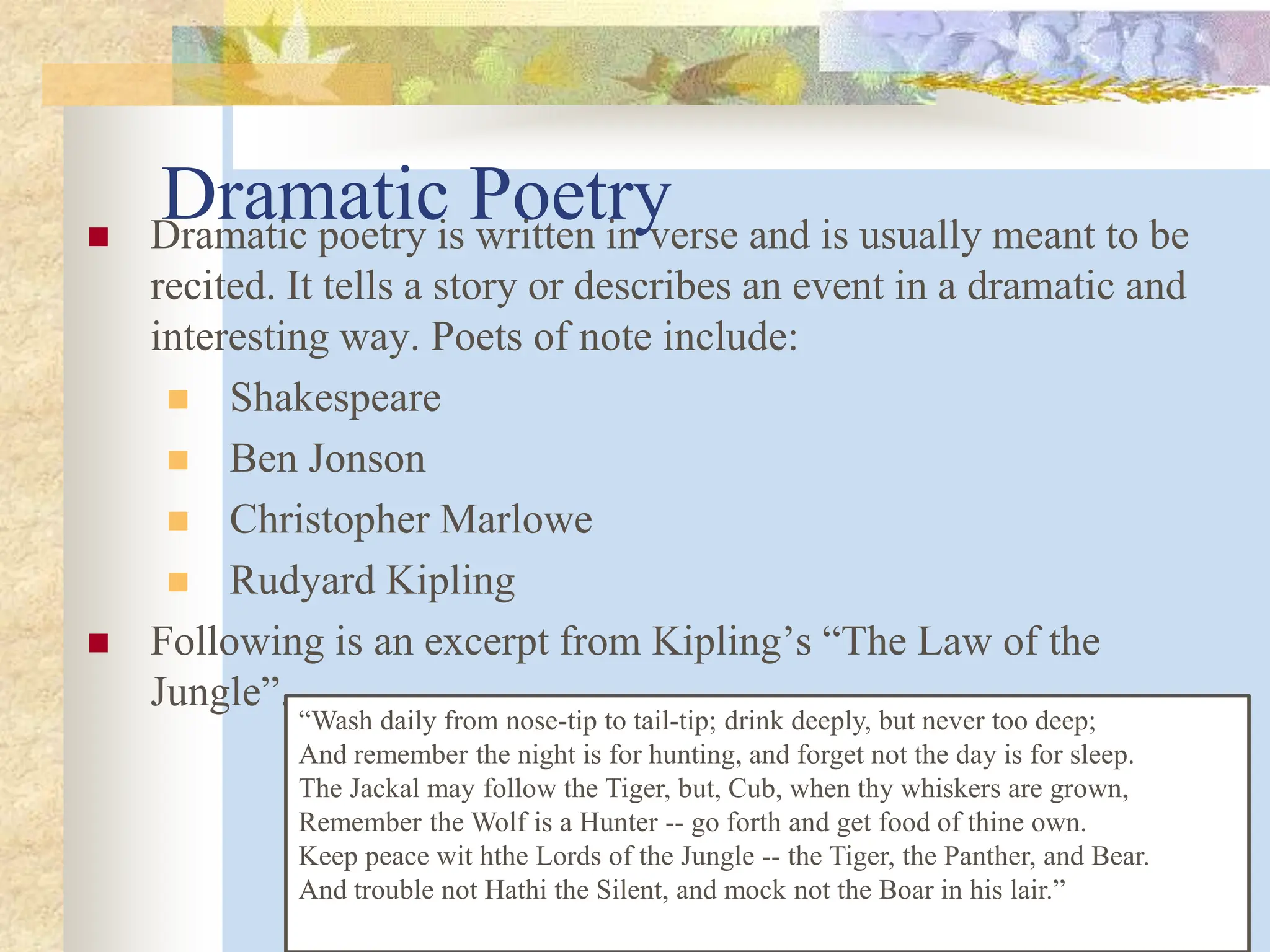 Dramatic Poetry
 Dramatic poetry is written in verse and is usually meant to be
recited. It tells a story or describes an event in a dramatic and
interesting way. Poets of note include:
 Shakespeare
 Ben Jonson
 Christopher Marlowe
 Rudyard Kipling
 Following is an excerpt from Kipling’s “The Law of the
Jungle”.
“Wash daily from nose-tip to tail-tip; drink deeply, but never too deep;
And remember the night is for hunting, and forget not the day is for sleep.
The Jackal may follow the Tiger, but, Cub, when thy whiskers are grown,
Remember the Wolf is a Hunter -- go forth and get food of thine own.
Keep peace wit hthe Lords of the Jungle -- the Tiger, the Panther, and Bear.
And trouble not Hathi the Silent, and mock not the Boar in his lair.”
 
