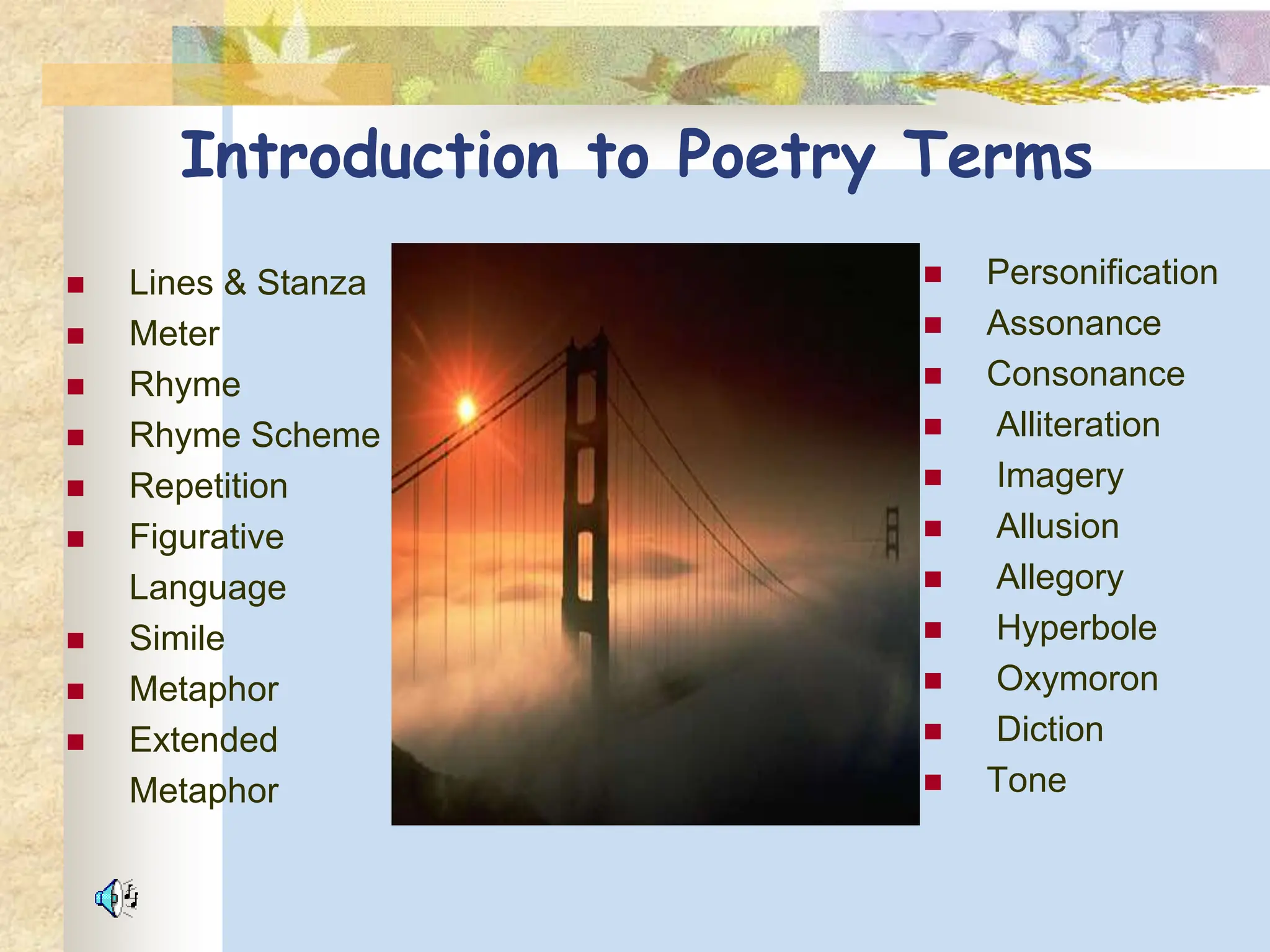 Introduction to Poetry Terms
 Lines & Stanza
 Meter
 Rhyme
 Rhyme Scheme
 Repetition
 Figurative
Language
 Simile
 Metaphor
 Extended
Metaphor
 Personification
 Assonance
 Consonance
 Alliteration
 Imagery
 Allusion
 Allegory
 Hyperbole
 Oxymoron
 Diction
 Tone
 