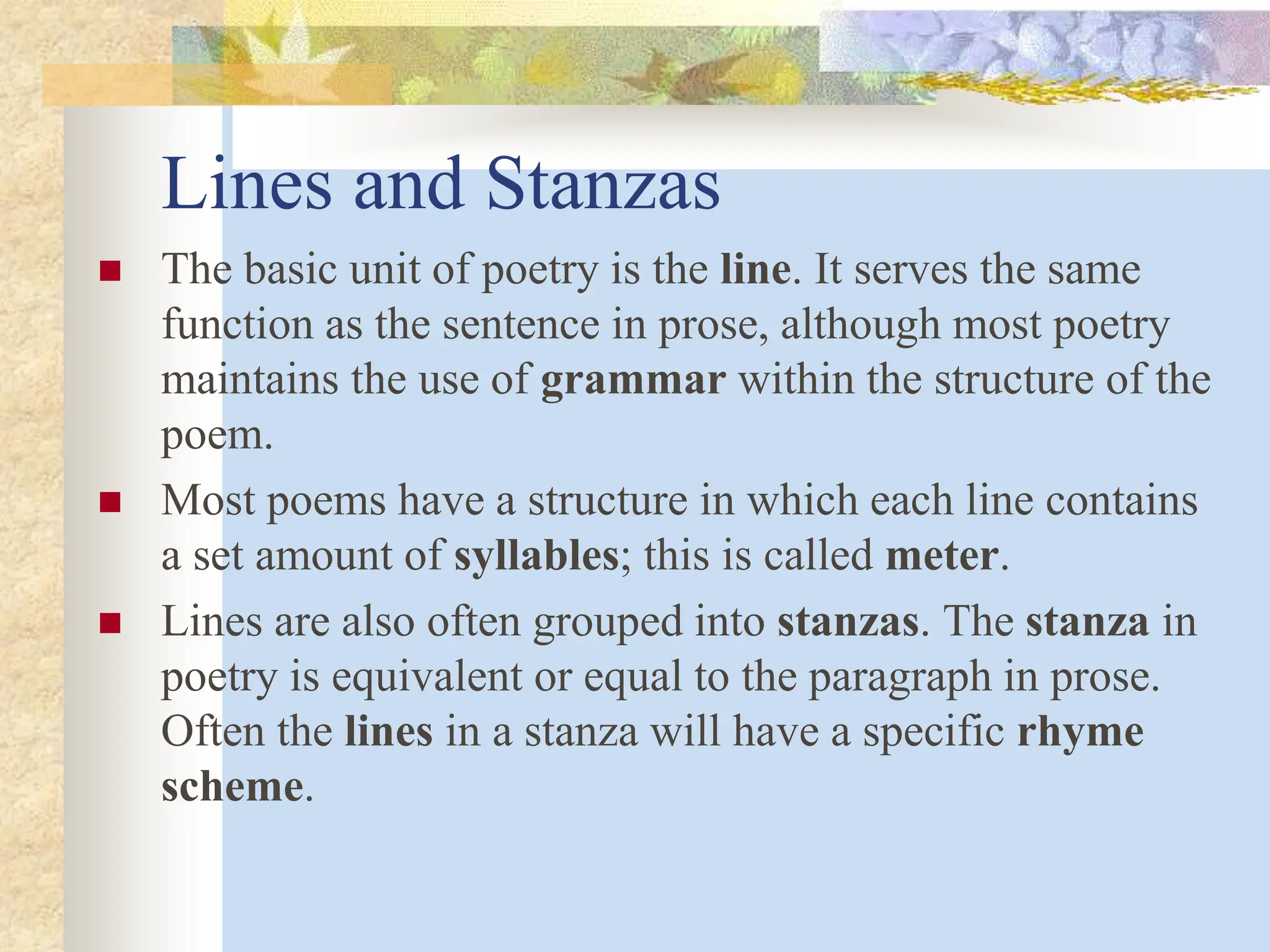 Lines and Stanzas
 The basic unit of poetry is the line. It serves the same
function as the sentence in prose, although most poetry
maintains the use of grammar within the structure of the
poem.
 Most poems have a structure in which each line contains
a set amount of syllables; this is called meter.
 Lines are also often grouped into stanzas. The stanza in
poetry is equivalent or equal to the paragraph in prose.
Often the lines in a stanza will have a specific rhyme
scheme.
 