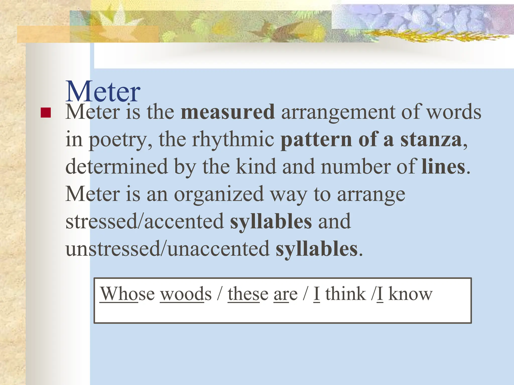 Meter
 Meter is the measured arrangement of words
in poetry, the rhythmic pattern of a stanza,
determined by the kind and number of lines.
Meter is an organized way to arrange
stressed/accented syllables and
unstressed/unaccented syllables.
Whose woods / these are / I think /I know
 