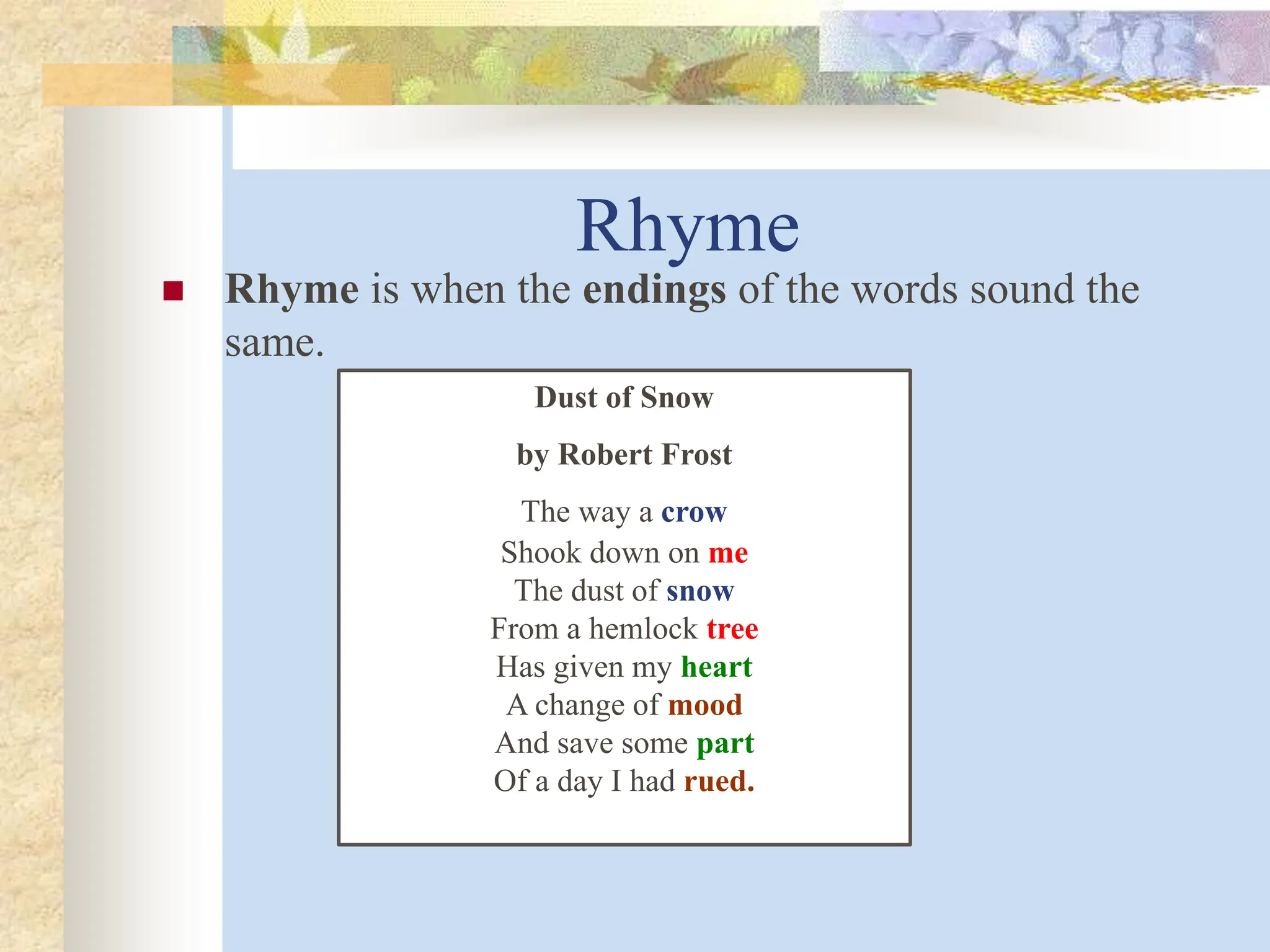 Rhyme
 Rhyme is when the endings of the words sound the
same.
Dust of Snow
by Robert Frost
The way a crow
Shook down on me
The dust of snow
From a hemlock tree
Has given my heart
A change of mood
And save some part
Of a day I had rued.
 