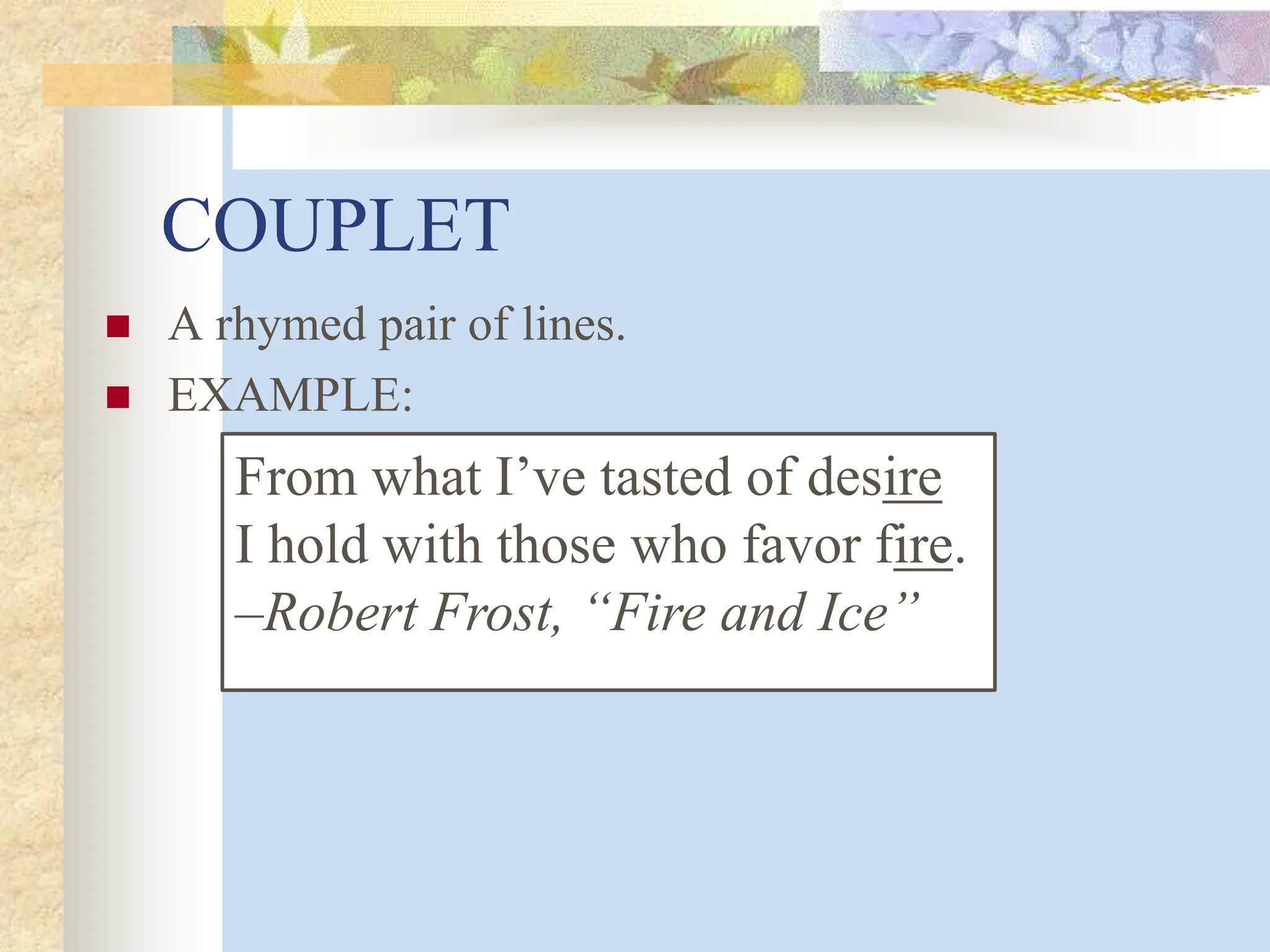 COUPLET
 A rhymed pair of lines.
 EXAMPLE:
From what I’ve tasted of desire
I hold with those who favor fire.
–Robert Frost, “Fire and Ice”
 