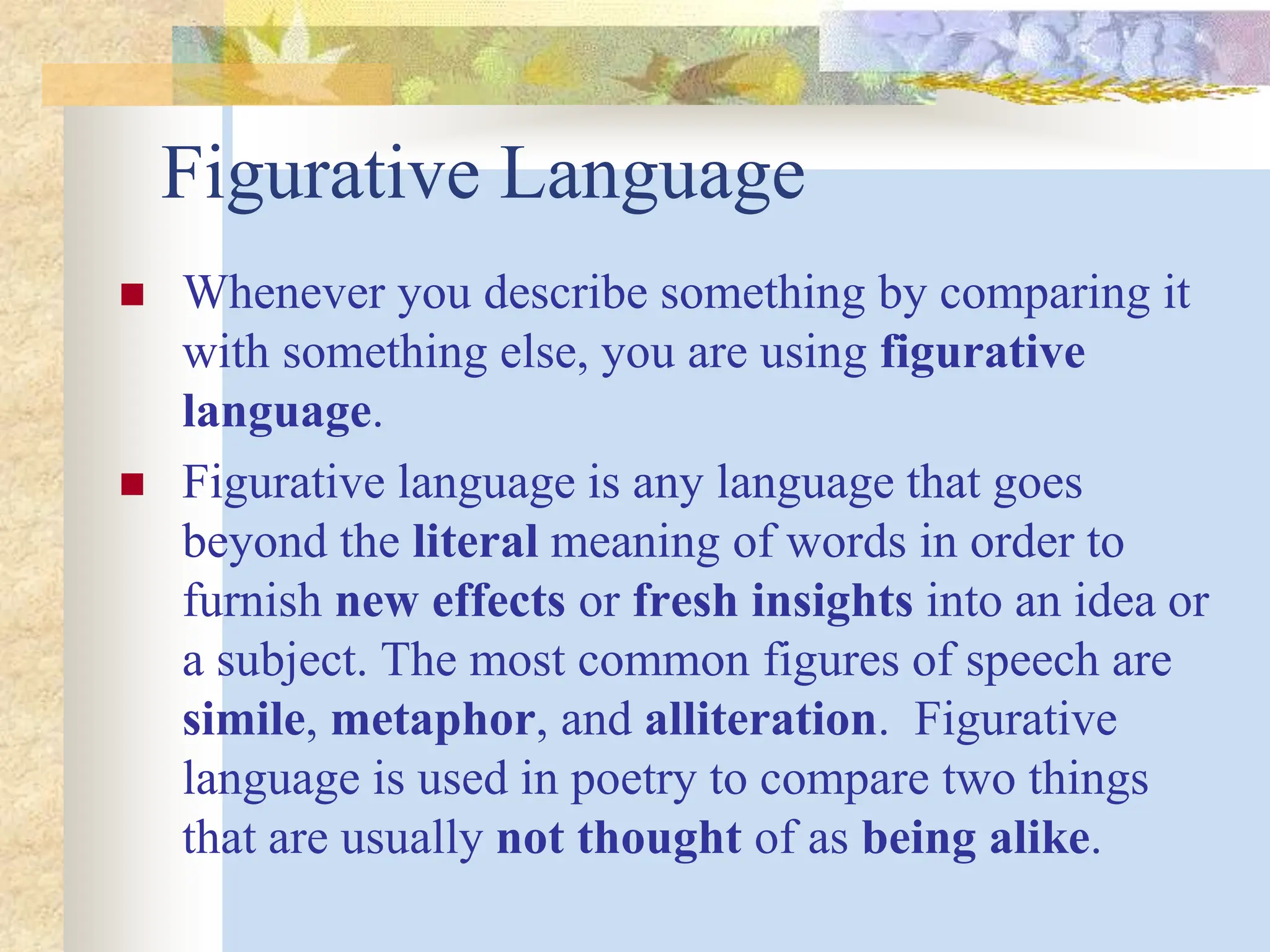 Figurative Language
 Whenever you describe something by comparing it
with something else, you are using figurative
language.
 Figurative language is any language that goes
beyond the literal meaning of words in order to
furnish new effects or fresh insights into an idea or
a subject. The most common figures of speech are
simile, metaphor, and alliteration. Figurative
language is used in poetry to compare two things
that are usually not thought of as being alike.
 