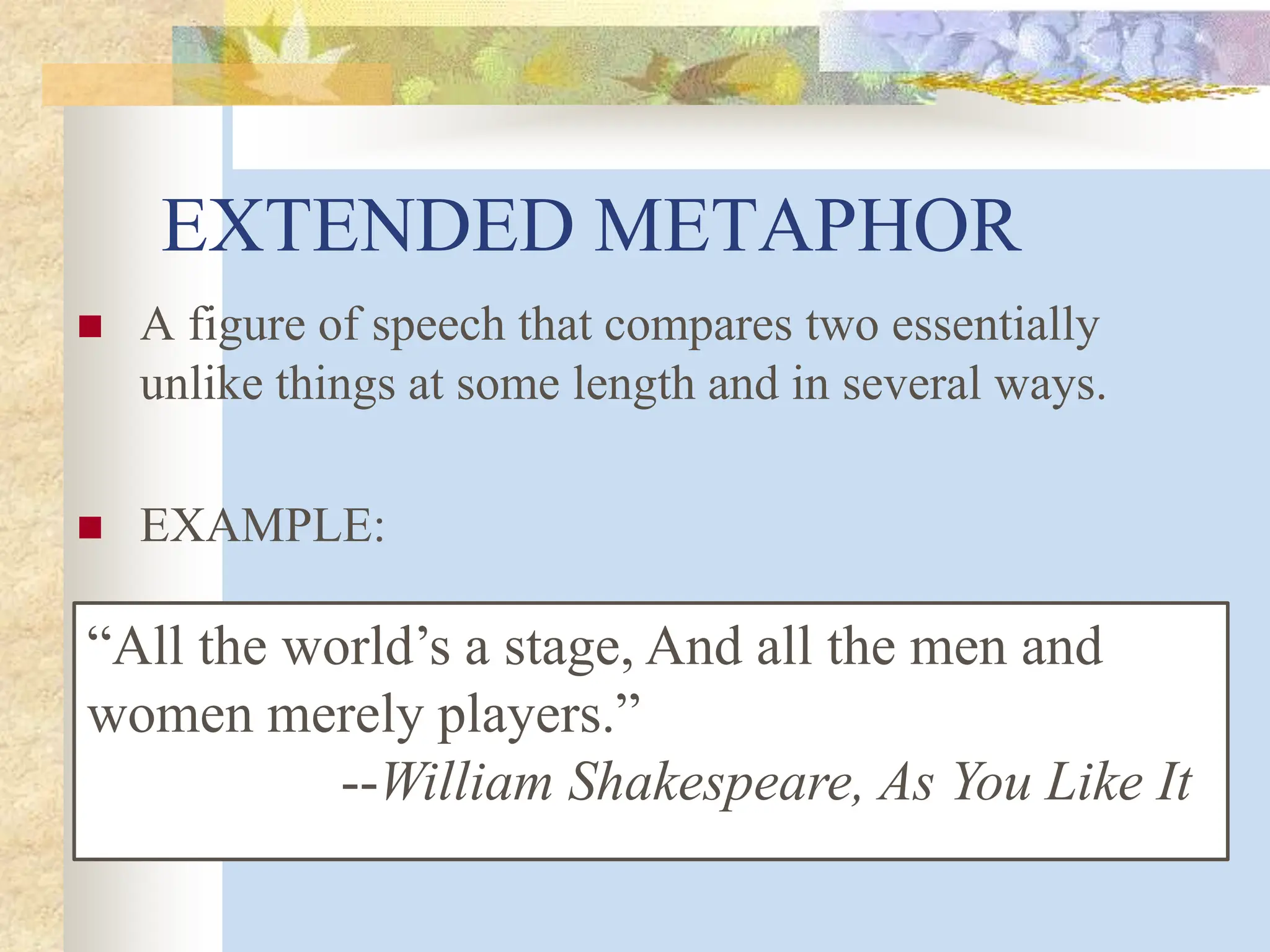 EXTENDED METAPHOR
 A figure of speech that compares two essentially
unlike things at some length and in several ways.
 EXAMPLE:
“All the world’s a stage, And all the men and
women merely players.”
--William Shakespeare, As You Like It
 