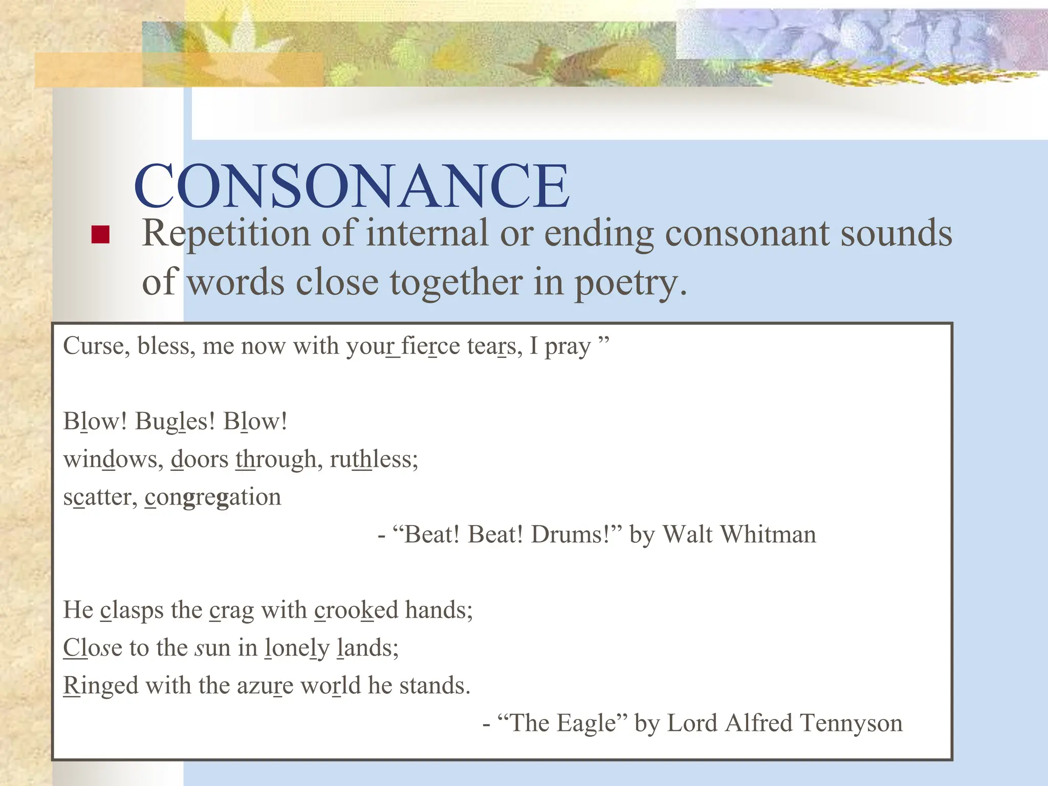 CONSONANCE
 Repetition of internal or ending consonant sounds
of words close together in poetry.
Curse, bless, me now with your fierce tears, I pray ”
Blow! Bugles! Blow!
windows, doors through, ruthless;
scatter, congregation
- “Beat! Beat! Drums!” by Walt Whitman
He clasps the crag with crooked hands;
Close to the sun in lonely lands;
Ringed with the azure world he stands.
- “The Eagle” by Lord Alfred Tennyson
 