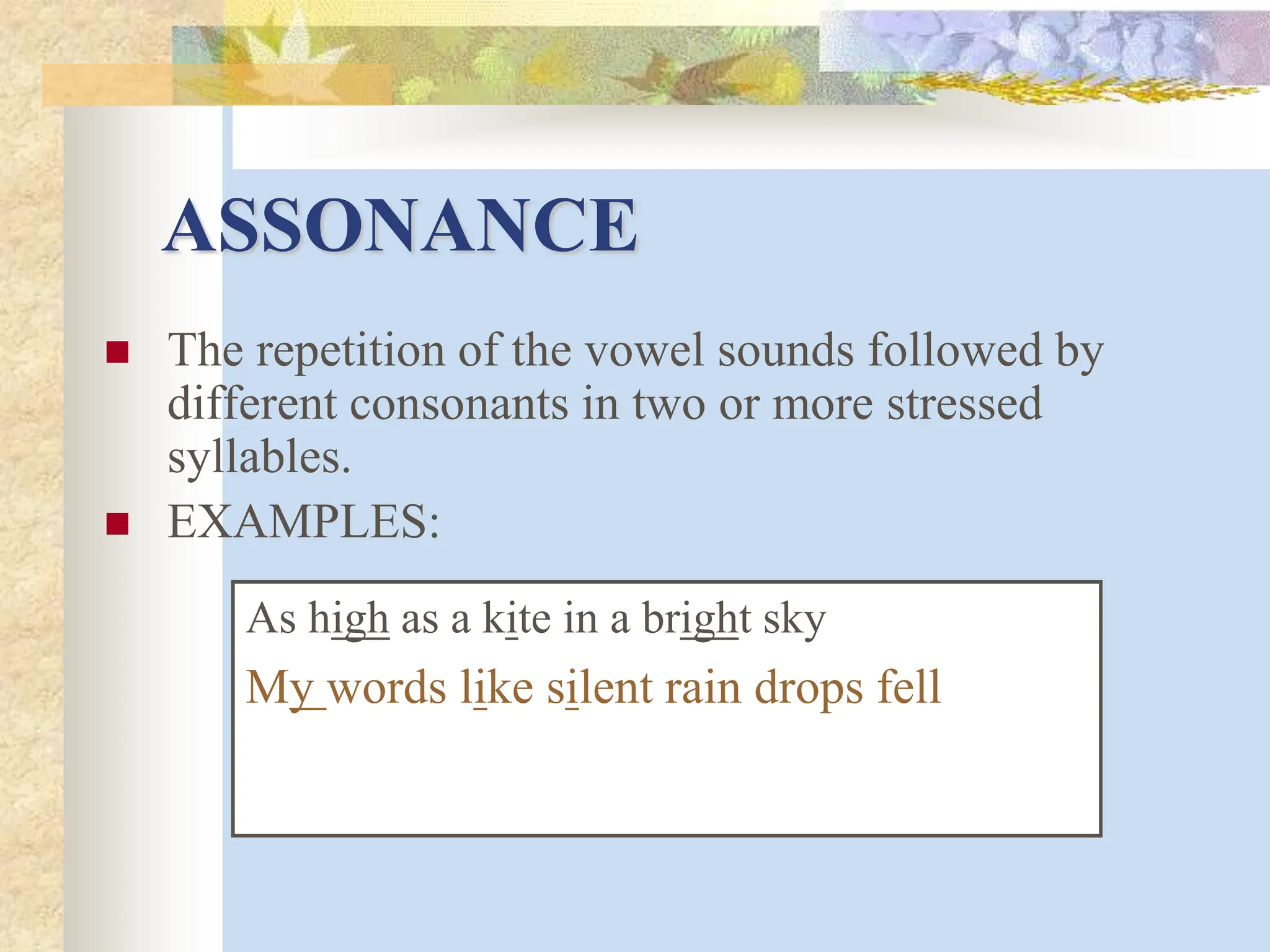 ASSONANCE
 The repetition of the vowel sounds followed by
different consonants in two or more stressed
syllables.
 EXAMPLES:
As high as a kite in a bright sky
My words like silent rain drops fell
 
