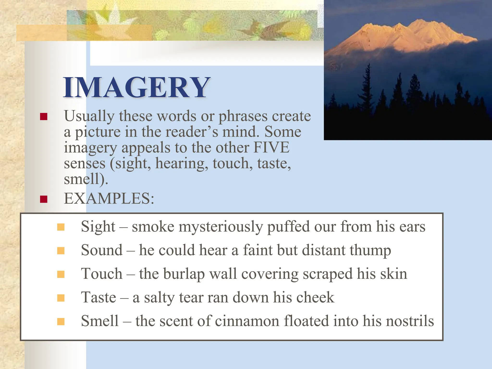IMAGERY
 Usually these words or phrases create
a picture in the reader’s mind. Some
imagery appeals to the other FIVE
senses (sight, hearing, touch, taste,
smell).
 EXAMPLES:
 Sight – smoke mysteriously puffed our from his ears
 Sound – he could hear a faint but distant thump
 Touch – the burlap wall covering scraped his skin
 Taste – a salty tear ran down his cheek
 Smell – the scent of cinnamon floated into his nostrils
 