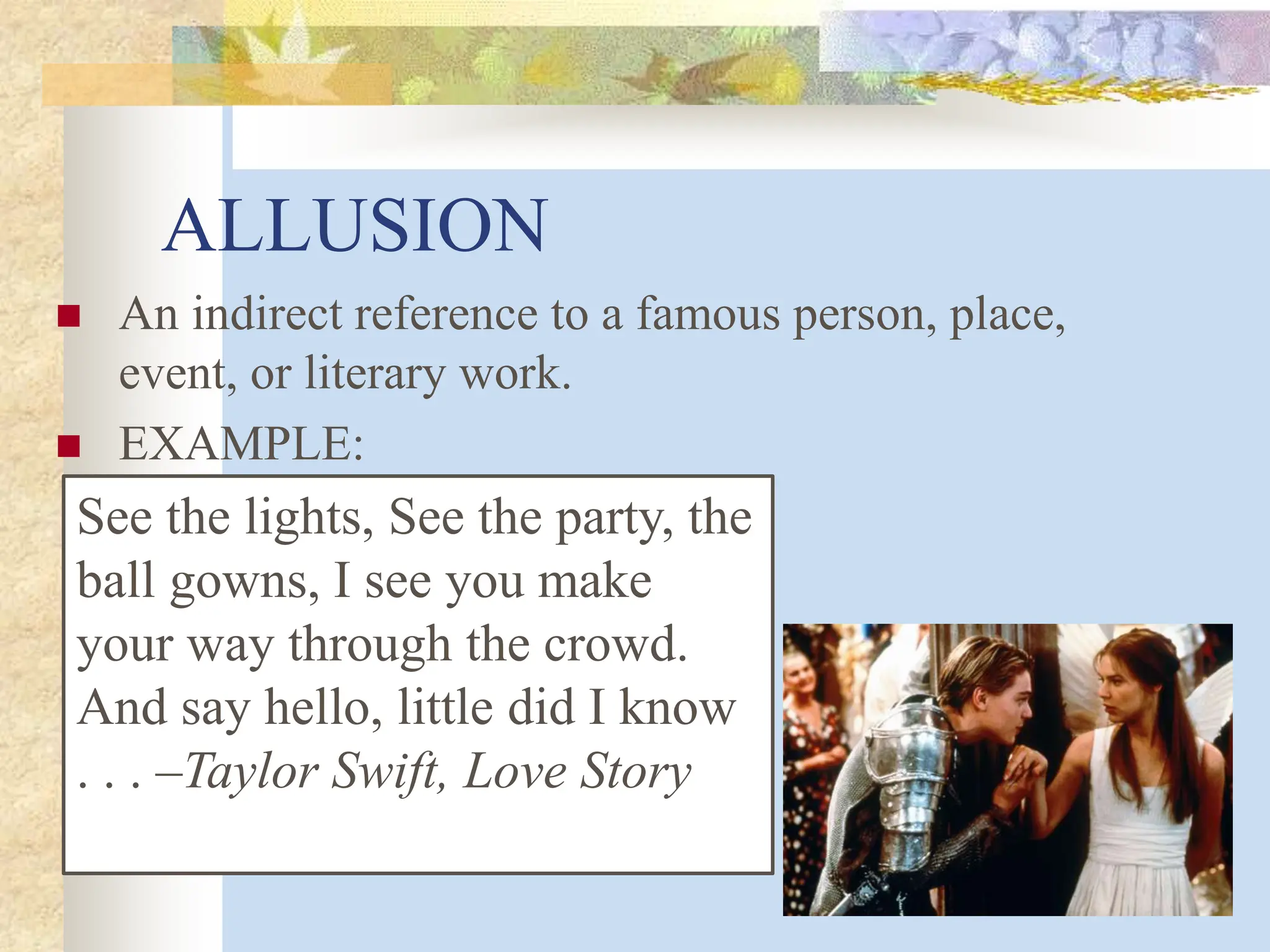 ALLUSION
 An indirect reference to a famous person, place,
event, or literary work.
 EXAMPLE:
See the lights, See the party, the
ball gowns, I see you make
your way through the crowd.
And say hello, little did I know
. . . –Taylor Swift, Love Story
 