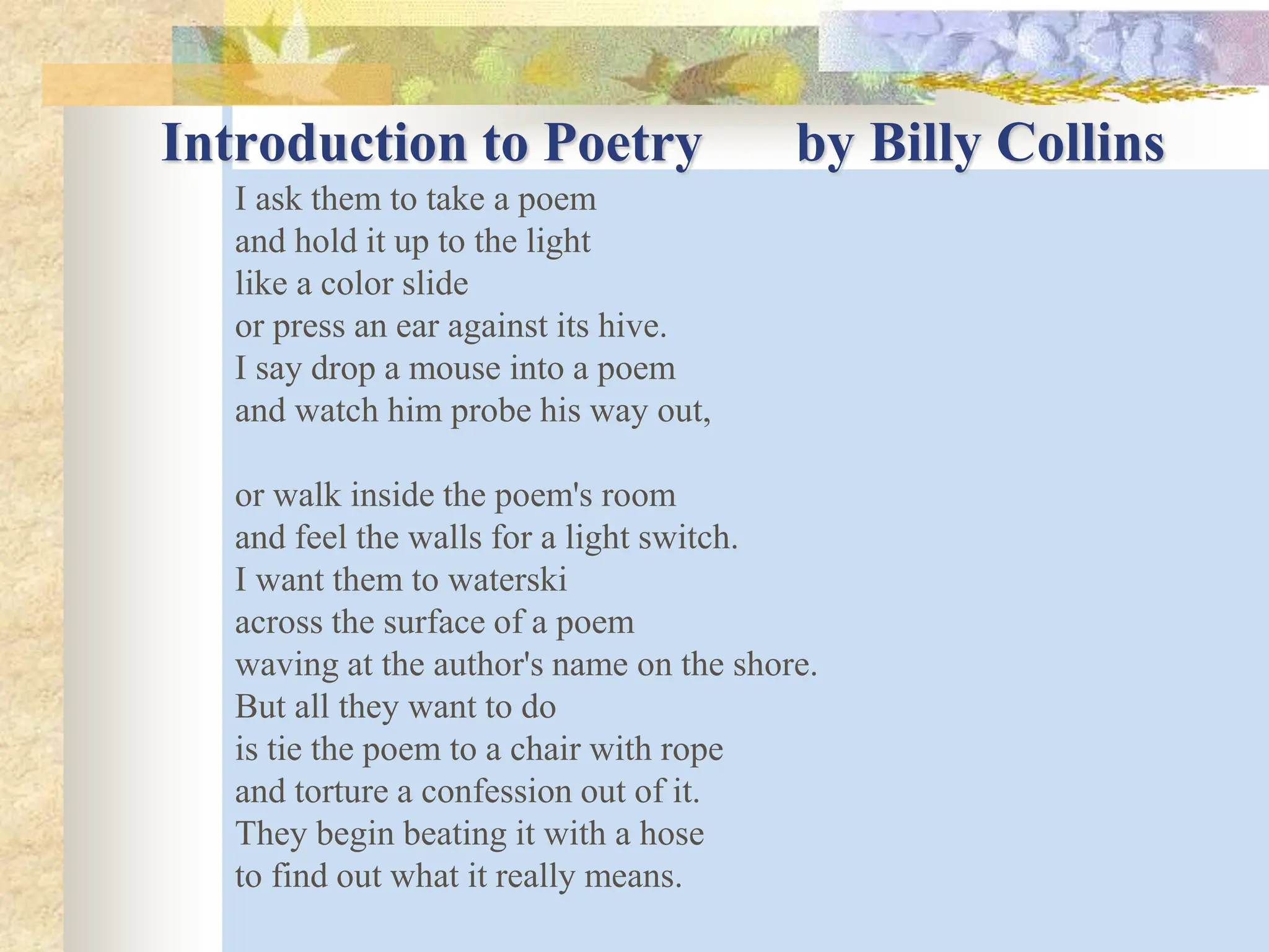 Introduction to Poetry by Billy Collins
I ask them to take a poem
and hold it up to the light
like a color slide
or press an ear against its hive.
I say drop a mouse into a poem
and watch him probe his way out,
or walk inside the poem's room
and feel the walls for a light switch.
I want them to waterski
across the surface of a poem
waving at the author's name on the shore.
But all they want to do
is tie the poem to a chair with rope
and torture a confession out of it.
They begin beating it with a hose
to find out what it really means.
 
