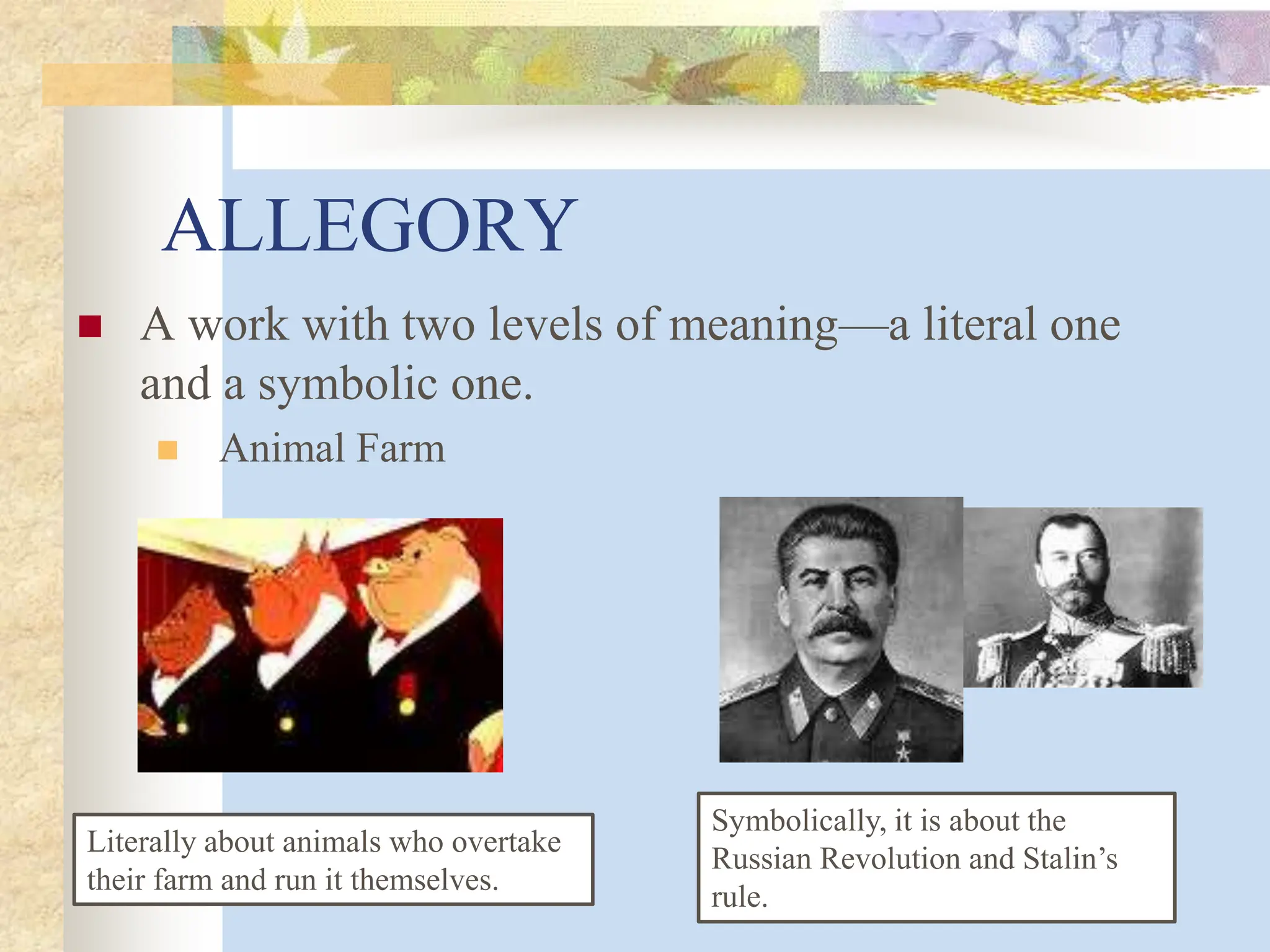 ALLEGORY
 A work with two levels of meaning—a literal one
and a symbolic one.
 Animal Farm
Literally about animals who overtake
their farm and run it themselves.
Symbolically, it is about the
Russian Revolution and Stalin’s
rule.
 