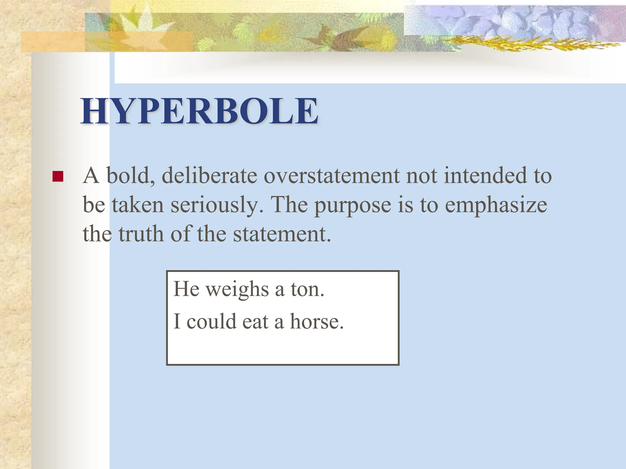 HYPERBOLE
 A bold, deliberate overstatement not intended to
be taken seriously. The purpose is to emphasize
the truth of the statement.
He weighs a ton.
I could eat a horse.
 