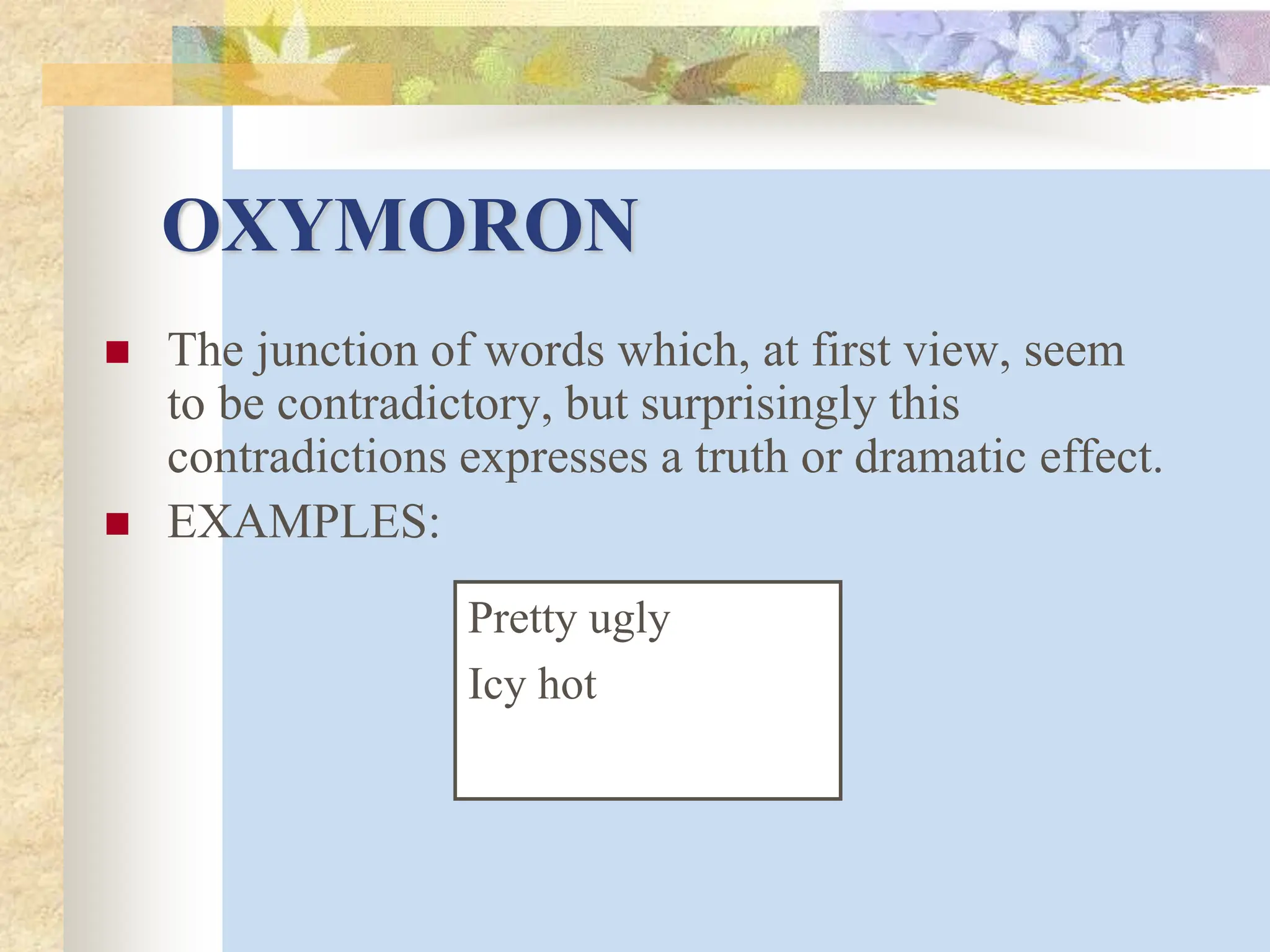 OXYMORON
 The junction of words which, at first view, seem
to be contradictory, but surprisingly this
contradictions expresses a truth or dramatic effect.
 EXAMPLES:
Pretty ugly
Icy hot
 