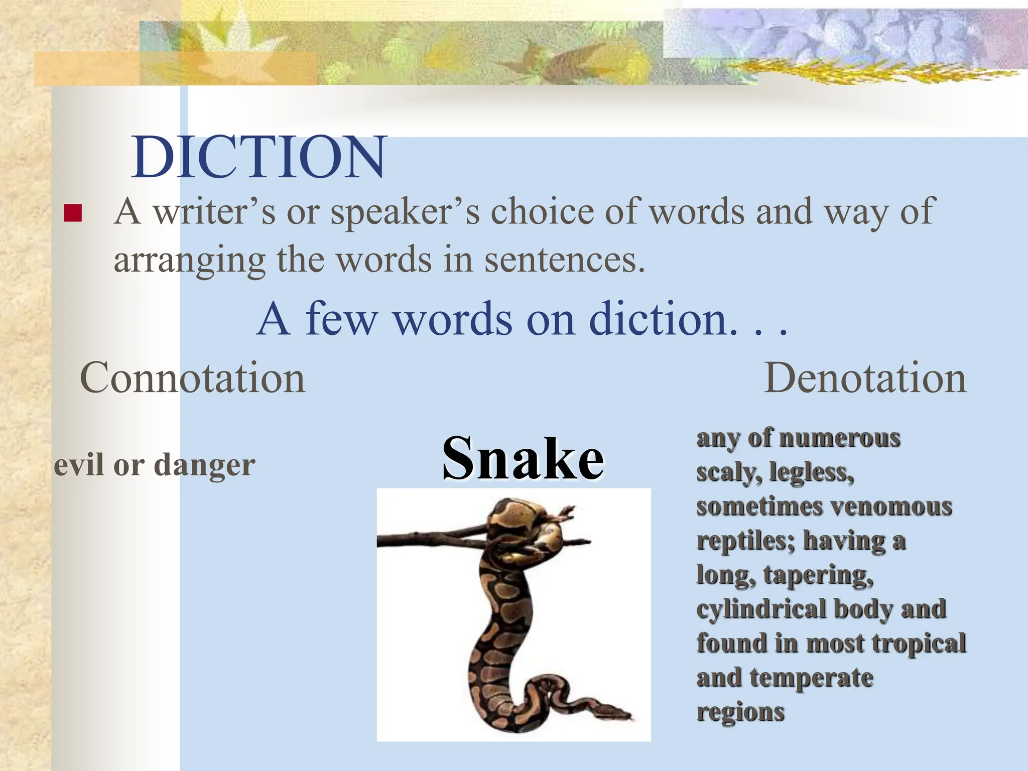 DICTION
 A writer’s or speaker’s choice of words and way of
arranging the words in sentences.
A few words on diction. . .
Connotation Denotation
Snake
any of numerous
scaly, legless,
sometimes venomous
reptiles; having a
long, tapering,
cylindrical body and
found in most tropical
and temperate
regions
evil or danger
 