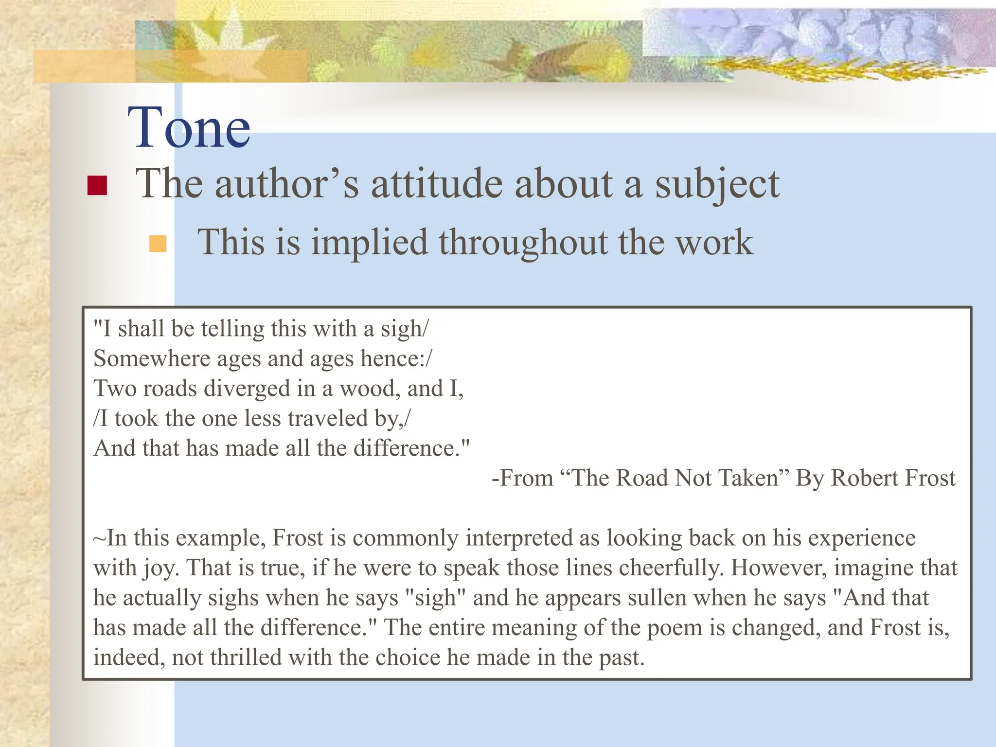 Tone
 The author’s attitude about a subject
 This is implied throughout the work
"I shall be telling this with a sigh/
Somewhere ages and ages hence:/
Two roads diverged in a wood, and I,
/I took the one less traveled by,/
And that has made all the difference."
-From “The Road Not Taken” By Robert Frost
~In this example, Frost is commonly interpreted as looking back on his experience
with joy. That is true, if he were to speak those lines cheerfully. However, imagine that
he actually sighs when he says "sigh" and he appears sullen when he says "And that
has made all the difference." The entire meaning of the poem is changed, and Frost is,
indeed, not thrilled with the choice he made in the past.
 