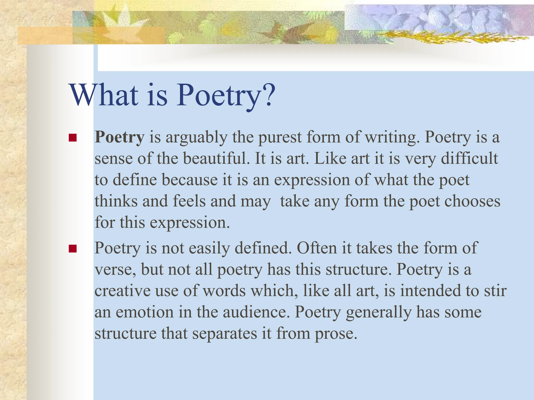 What is Poetry?
 Poetry is arguably the purest form of writing. Poetry is a
sense of the beautiful. It is art. Like art it is very difficult
to define because it is an expression of what the poet
thinks and feels and may take any form the poet chooses
for this expression.
 Poetry is not easily defined. Often it takes the form of
verse, but not all poetry has this structure. Poetry is a
creative use of words which, like all art, is intended to stir
an emotion in the audience. Poetry generally has some
structure that separates it from prose.
 