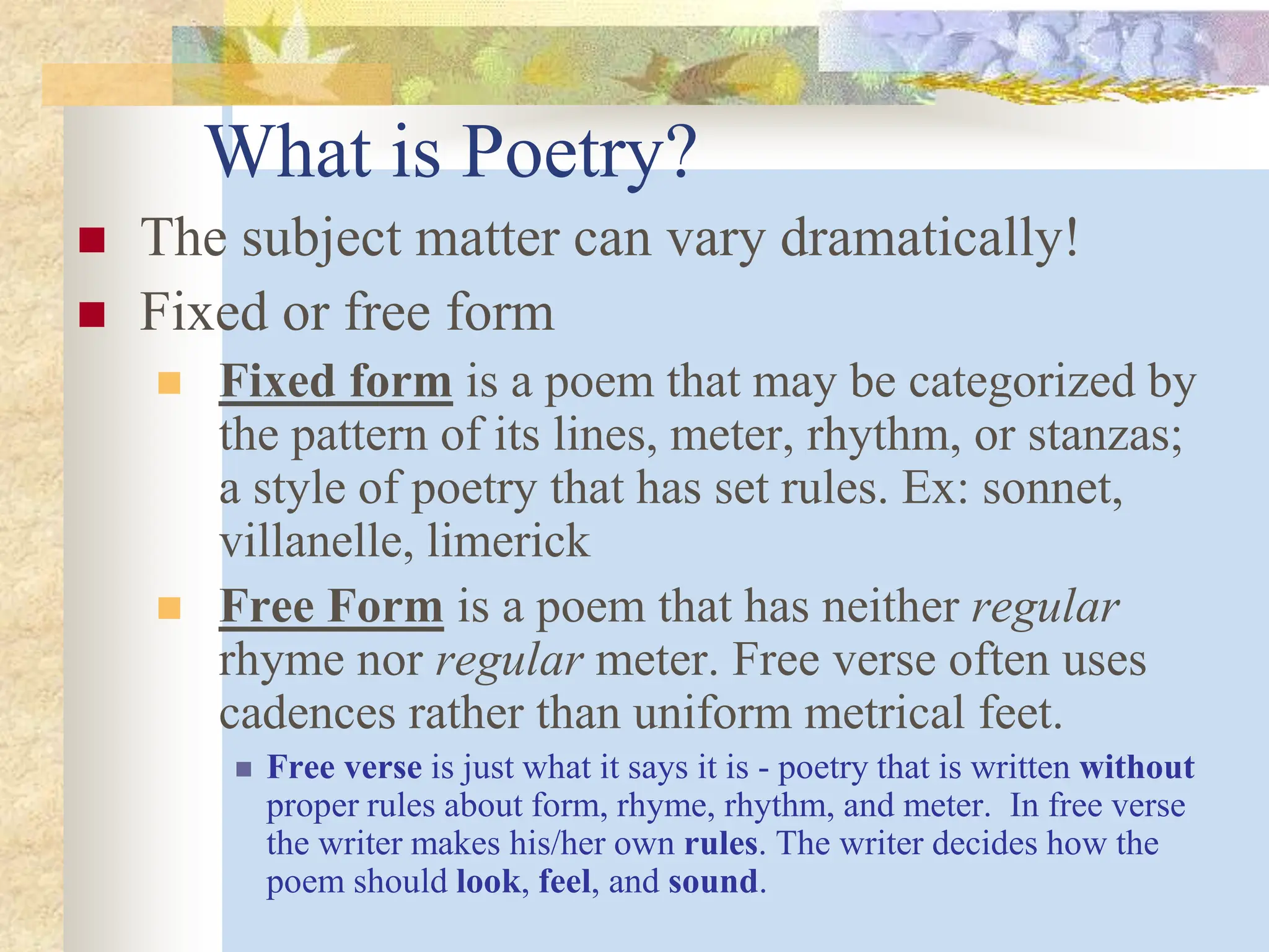 What is Poetry?
 The subject matter can vary dramatically!
 Fixed or free form
 Fixed form is a poem that may be categorized by
the pattern of its lines, meter, rhythm, or stanzas;
a style of poetry that has set rules. Ex: sonnet,
villanelle, limerick
 Free Form is a poem that has neither regular
rhyme nor regular meter. Free verse often uses
cadences rather than uniform metrical feet.
 Free verse is just what it says it is - poetry that is written without
proper rules about form, rhyme, rhythm, and meter. In free verse
the writer makes his/her own rules. The writer decides how the
poem should look, feel, and sound.
 