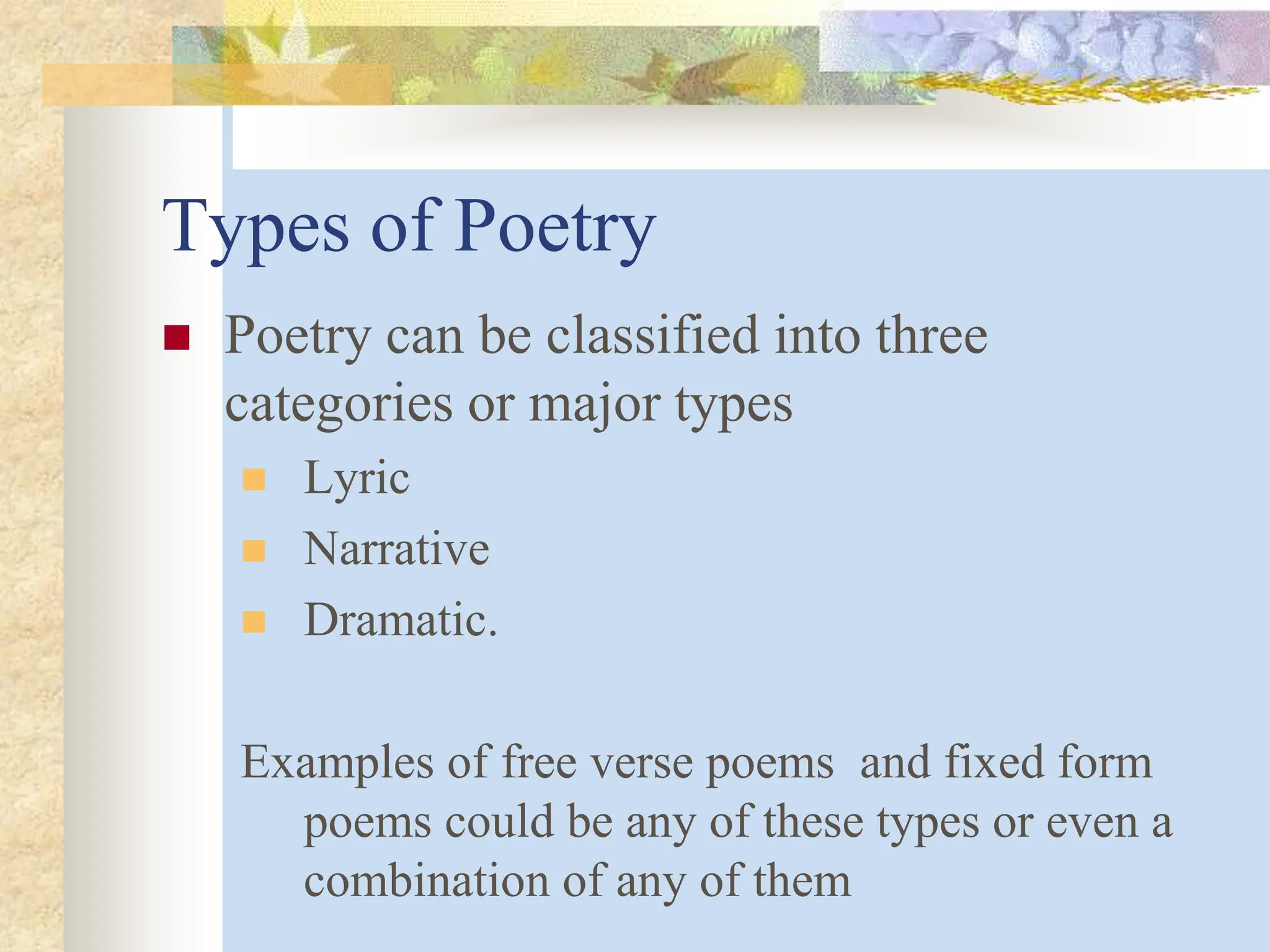 Types of Poetry
 Poetry can be classified into three
categories or major types
 Lyric
 Narrative
 Dramatic.
Examples of free verse poems and fixed form
poems could be any of these types or even a
combination of any of them
 