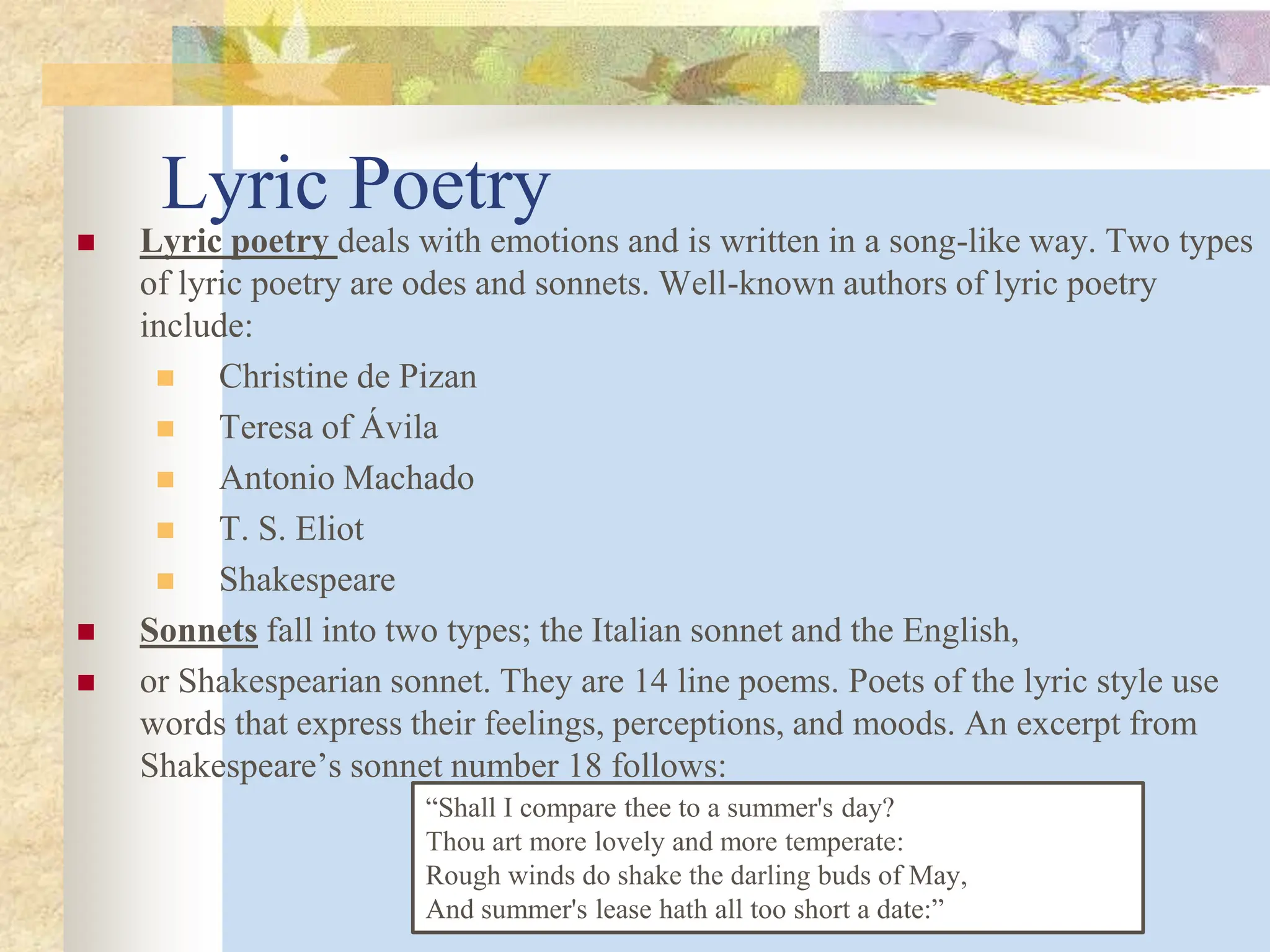 Lyric Poetry
 Lyric poetry deals with emotions and is written in a song-like way. Two types
of lyric poetry are odes and sonnets. Well-known authors of lyric poetry
include:
 Christine de Pizan
 Teresa of Ávila
 Antonio Machado
 T. S. Eliot
 Shakespeare
 Sonnets fall into two types; the Italian sonnet and the English,
 or Shakespearian sonnet. They are 14 line poems. Poets of the lyric style use
words that express their feelings, perceptions, and moods. An excerpt from
Shakespeare’s sonnet number 18 follows:
“Shall I compare thee to a summer's day?
Thou art more lovely and more temperate:
Rough winds do shake the darling buds of May,
And summer's lease hath all too short a date:”
 