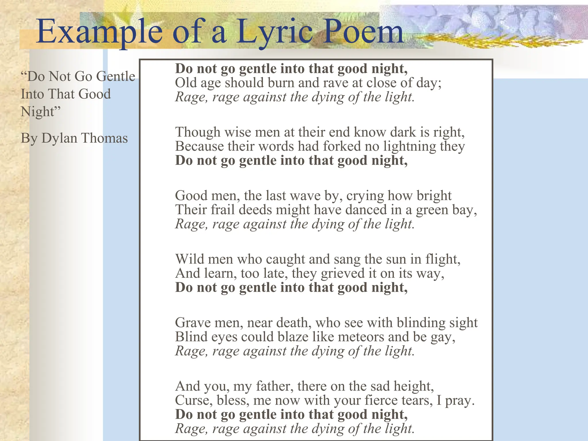 Example of a Lyric Poem
Do not go gentle into that good night,
Old age should burn and rave at close of day;
Rage, rage against the dying of the light.
Though wise men at their end know dark is right,
Because their words had forked no lightning they
Do not go gentle into that good night,
Good men, the last wave by, crying how bright
Their frail deeds might have danced in a green bay,
Rage, rage against the dying of the light.
Wild men who caught and sang the sun in flight,
And learn, too late, they grieved it on its way,
Do not go gentle into that good night,
Grave men, near death, who see with blinding sight
Blind eyes could blaze like meteors and be gay,
Rage, rage against the dying of the light.
And you, my father, there on the sad height,
Curse, bless, me now with your fierce tears, I pray.
Do not go gentle into that good night,
Rage, rage against the dying of the light.
“Do Not Go Gentle
Into That Good
Night”
By Dylan Thomas
 