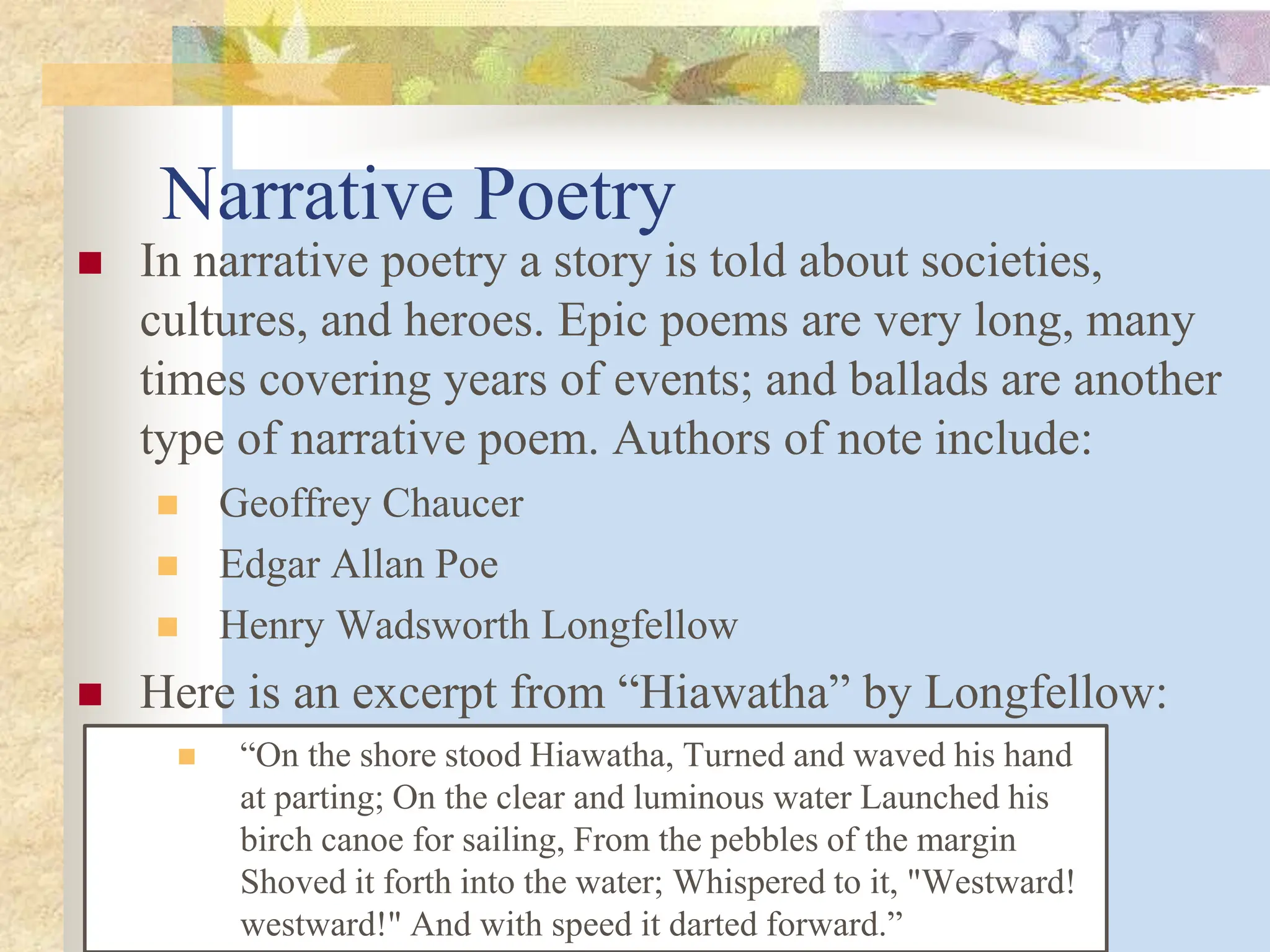 Narrative Poetry
 In narrative poetry a story is told about societies,
cultures, and heroes. Epic poems are very long, many
times covering years of events; and ballads are another
type of narrative poem. Authors of note include:
 Geoffrey Chaucer
 Edgar Allan Poe
 Henry Wadsworth Longfellow
 Here is an excerpt from “Hiawatha” by Longfellow:
 “On the shore stood Hiawatha, Turned and waved his hand
at parting; On the clear and luminous water Launched his
birch canoe for sailing, From the pebbles of the margin
Shoved it forth into the water; Whispered to it, "Westward!
westward!" And with speed it darted forward.”
 
