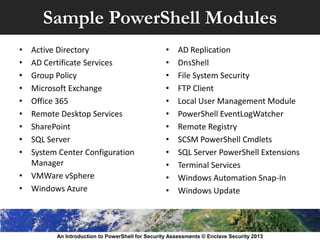 Sample PowerShell Modules
• Active Directory
• AD Certificate Services
• Group Policy
• Microsoft Exchange
• Office 365
• Remote Desktop Services
• SharePoint
• SQL Server
• System Center Configuration
Manager
• VMWare vSphere
• Windows Azure
• AD Replication
• DnsShell
• File System Security
• FTP Client
• Local User Management Module
• PowerShell EventLogWatcher
• Remote Registry
• SCSM PowerShell Cmdlets
• SQL Server PowerShell Extensions
• Terminal Services
• Windows Automation Snap-In
• Windows Update
An Introduction to PowerShell for Security Assessments © Enclave Security 2013
 