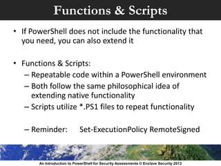 Functions & Scripts
• If PowerShell does not include the functionality that
you need, you can also extend it
• Functions & Scripts:
– Repeatable code within a PowerShell environment
– Both follow the same philosophical idea of
extending native functionality
– Scripts utilize *.PS1 files to repeat functionality
– Reminder: Set-ExecutionPolicy RemoteSigned
An Introduction to PowerShell for Security Assessments © Enclave Security 2013
 