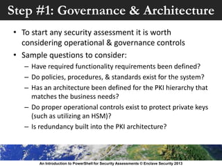 Step #1: Governance & Architecture
• To start any security assessment it is worth
considering operational & governance controls
• Sample questions to consider:
– Have required functionality requirements been defined?
– Do policies, procedures, & standards exist for the system?
– Has an architecture been defined for the PKI hierarchy that
matches the business needs?
– Do proper operational controls exist to protect private keys
(such as utilizing an HSM)?
– Is redundancy built into the PKI architecture?
An Introduction to PowerShell for Security Assessments © Enclave Security 2013
 