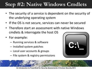 Step #2: Native Windows Cmdlets
• The security of a service is dependent on the security of
the underlying operating system
• If the OS is not secure, services can never be secured
• Therefore start an assessment with native Windows
cmdlets & interrogate the host OS
• For example:
– Running services & software
– Installed system patches
– Local user accounts & groups
– File system & registry permissions
An Introduction to PowerShell for Security Assessments © Enclave Security 2013
 
