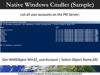Native Windows Cmdlet (Sample)
An Introduction to PowerShell for Security Assessments © Enclave Security 2013
Get-WMIObject Win32_userAccount | Select-Object Name,SID
List all user accounts on the PKI Server:
 