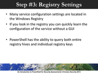 Step #3: Registry Settings
• Many service configuration settings are located in
the Windows Registry
• If you look in the registry you can quickly learn the
configuration of the service without a GUI
• PowerShell has the ability to query both entire
registry hives and individual registry keys
An Introduction to PowerShell for Security Assessments © Enclave Security 2013
 