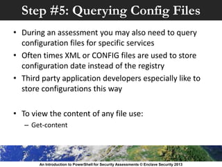 Step #5: Querying Config Files
• During an assessment you may also need to query
configuration files for specific services
• Often times XML or CONFIG files are used to store
configuration date instead of the registry
• Third party application developers especially like to
store configurations this way
• To view the content of any file use:
– Get-content
An Introduction to PowerShell for Security Assessments © Enclave Security 2013
 