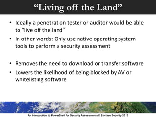 “Living off the Land”
• Ideally a penetration tester or auditor would be able
to “live off the land”
• In other words: Only use native operating system
tools to perform a security assessment
• Removes the need to download or transfer software
• Lowers the likelihood of being blocked by AV or
whitelisting software
An Introduction to PowerShell for Security Assessments © Enclave Security 2013
 
