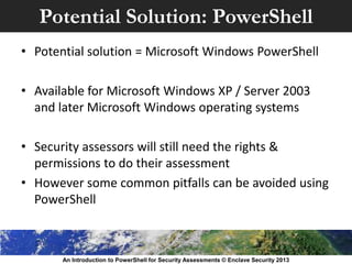 Potential Solution: PowerShell
• Potential solution = Microsoft Windows PowerShell
• Available for Microsoft Windows XP / Server 2003
and later Microsoft Windows operating systems
• Security assessors will still need the rights &
permissions to do their assessment
• However some common pitfalls can be avoided using
PowerShell
An Introduction to PowerShell for Security Assessments © Enclave Security 2013
 
