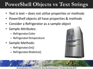 PowerShell Objects vs Text Strings
• Text is text – does not utilize properties or methods
• PowerShell objects all have properties & methods
• Consider a Refrigerator as a sample object
• Sample Attributes:
– Refrigerator.Color
– Refrigerator.Temperature
• Sample Methods:
– Refrigerator.On()
– Refrigerator.MakeIce()
An Introduction to PowerShell for Security Assessments © Enclave Security 2013
 