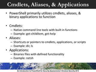 Cmdlets, Aliases, & Applications
• PowerShell primarily utilizes cmdlets, aliases, &
binary applications to function
• Cmdlets:
– Native command line tools with built in functions
– Example: get-childitem, get-help
• Aliases:
– Shortcuts or pointers to cmdlets, applications, or scripts
– Example: dir, ls
• Applications:
– Binaries files with defined functionality
– Example: netsh
An Introduction to PowerShell for Security Assessments © Enclave Security 2013
 