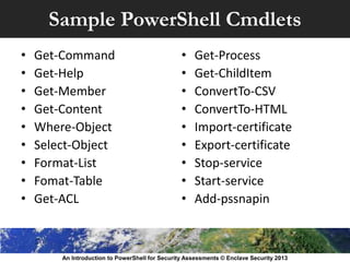 Sample PowerShell Cmdlets
• Get-Command
• Get-Help
• Get-Member
• Get-Content
• Where-Object
• Select-Object
• Format-List
• Fomat-Table
• Get-ACL
• Get-Process
• Get-ChildItem
• ConvertTo-CSV
• ConvertTo-HTML
• Import-certificate
• Export-certificate
• Stop-service
• Start-service
• Add-pssnapin
An Introduction to PowerShell for Security Assessments © Enclave Security 2013
 