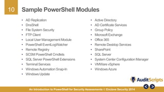 10 
Sample PowerShell Modules 
• Active Directory 
• AD Certificate Services 
• Group Policy 
• Microsoft Exchange 
• Office 365 
• Remote Desktop Services 
• SharePoint 
• SQL Server 
• System Center Configuration Manager 
• VMWare vSphere 
• Windows Azure 
• AD Replication 
• DnsShell 
• File System Security 
• FTP Client 
• Local User Management Module 
• PowerShell EventLogWatcher 
• Remote Registry 
• SCSM PowerShell Cmdlets 
• SQL Server PowerShell Extensions 
• Terminal Services 
• Windows Automation Snap-In 
• Windows Update 
An Introduction to PowerShell for Security Assessments © Enclave Security 2014 
 