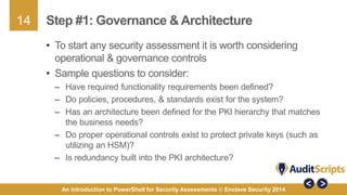 14 
Step #1: Governance & Architecture 
• To start any security assessment it is worth considering 
operational & governance controls 
• Sample questions to consider: 
– Have required functionality requirements been defined? 
– Do policies, procedures, & standards exist for the system? 
– Has an architecture been defined for the PKI hierarchy that matches 
the business needs? 
– Do proper operational controls exist to protect private keys (such as 
utilizing an HSM)? 
– Is redundancy built into the PKI architecture? 
An Introduction to PowerShell for Security Assessments © Enclave Security 2014 
 