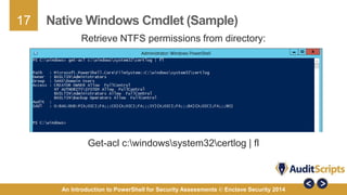 17 
Native Windows Cmdlet (Sample) 
Retrieve NTFS permissions from directory: 
Get-acl c:windowssystem32certlog | fl 
An Introduction to PowerShell for Security Assessments © Enclave Security 2014 
 