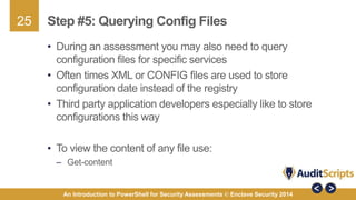 25 
Step #5: Querying Config Files 
• During an assessment you may also need to query 
configuration files for specific services 
• Often times XML or CONFIG files are used to store 
configuration date instead of the registry 
• Third party application developers especially like to store 
configurations this way 
• To view the content of any file use: 
– Get-content 
An Introduction to PowerShell for Security Assessments © Enclave Security 2014 
 