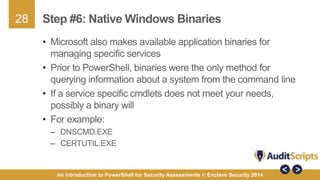 28 
Step #6: Native Windows Binaries 
• Microsoft also makes available application binaries for 
managing specific services 
• Prior to PowerShell, binaries were the only method for 
querying information about a system from the command line 
• If a service specific cmdlets does not meet your needs, 
possibly a binary will 
• For example: 
– DNSCMD.EXE 
– CERTUTIL.EXE 
An Introduction to PowerShell for Security Assessments © Enclave Security 2014 
 