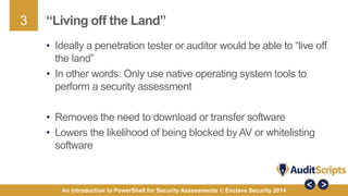 3 
“Living off the Land” 
• Ideally a penetration tester or auditor would be able to “live off 
the land” 
• In other words: Only use native operating system tools to 
perform a security assessment 
• Removes the need to download or transfer software 
• Lowers the likelihood of being blocked by AV or whitelisting 
software 
An Introduction to PowerShell for Security Assessments © Enclave Security 2014 
 